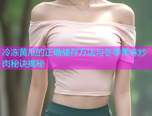 冷冻黄瓜的正确储存方法与冬季美味炒肉秘诀揭秘