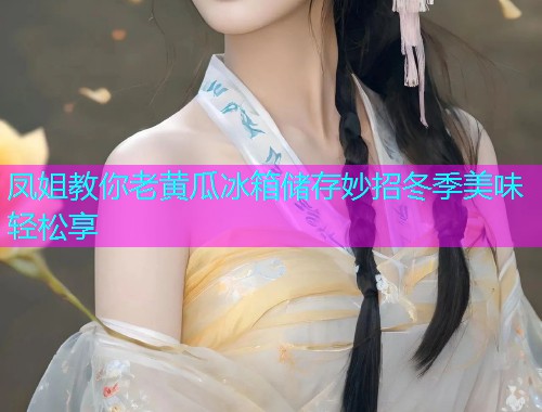 凤姐教你老黄瓜冰箱储存妙招冬季美味轻松享