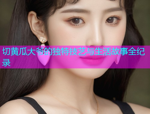 切黄瓜大爷的独特技艺与生活故事全纪录