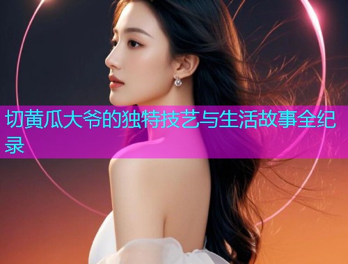 切黄瓜大爷的独特技艺与生活故事全纪录