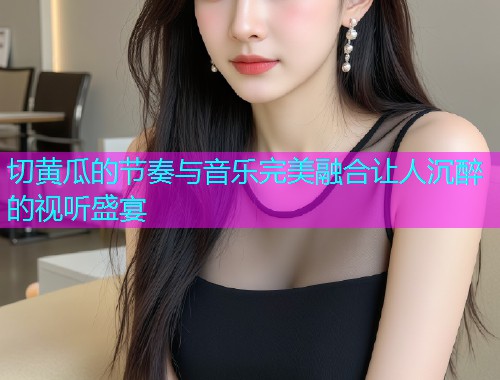 切黄瓜的节奏与音乐完美融合让人沉醉的视听盛宴