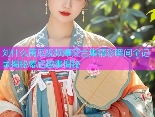 刘什么黄瓜视频爆笑合集精彩瞬间全记录揭秘幕后趣事揭秘