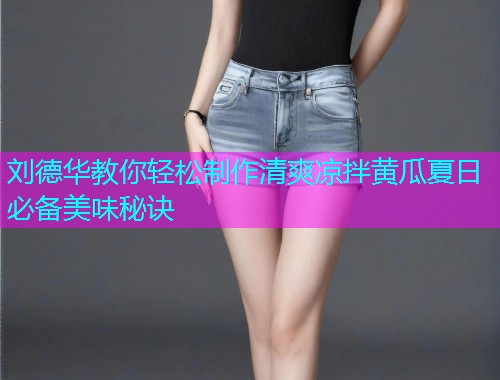 刘德华教你轻松制作清爽凉拌黄瓜夏日必备美味秘诀
