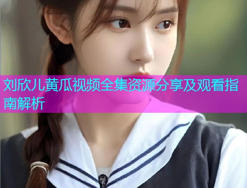 刘欣儿黄瓜视频全集资源分享及观看指南解析