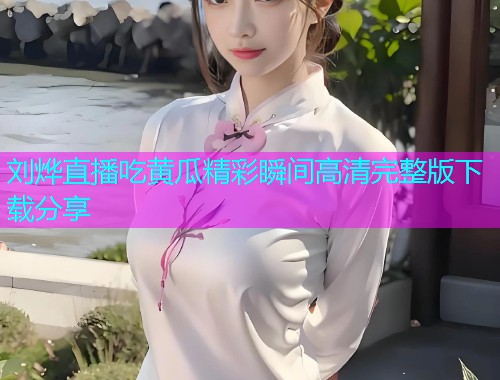 刘烨直播吃黄瓜精彩瞬间高清完整版下载分享