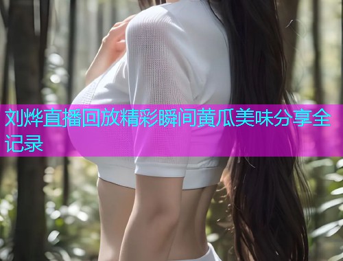 刘烨直播回放精彩瞬间黄瓜美味分享全记录