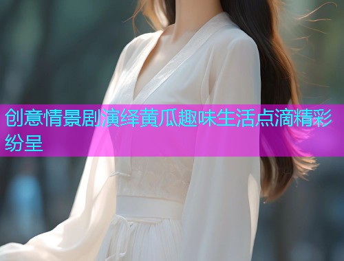 创意情景剧演绎黄瓜趣味生活点滴精彩纷呈
