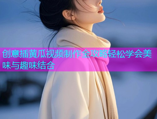 创意插黄瓜视频制作全攻略轻松学会美味与趣味结合