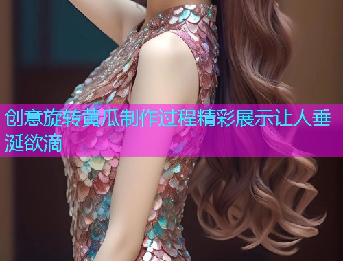 创意旋转黄瓜制作过程精彩展示让人垂涎欲滴