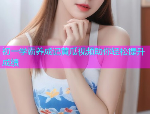 初一学霸养成记黄瓜视频助你轻松提升成绩