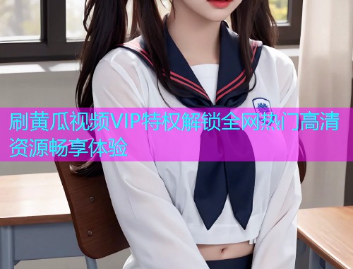 刷黄瓜视频VIP特权解锁全网热门高清资源畅享体验
