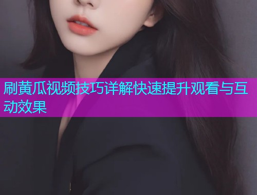 刷黄瓜视频技巧详解快速提升观看与互动效果