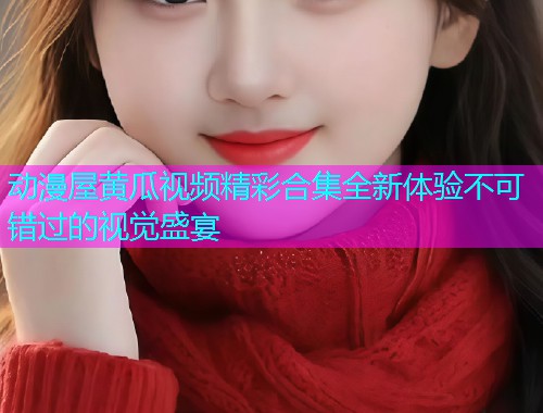 动漫屋黄瓜视频精彩合集全新体验不可错过的视觉盛宴