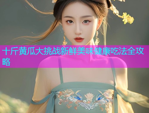 十斤黄瓜大挑战新鲜美味健康吃法全攻略