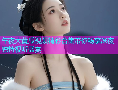 午夜大黄瓜视频精彩合集带你畅享深夜独特视听盛宴