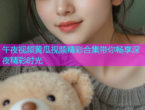 午夜视频黄瓜视频精彩合集带你畅享深夜精彩时光