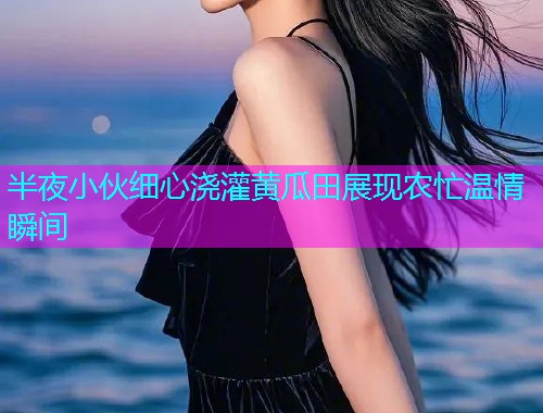半夜小伙细心浇灌黄瓜田展现农忙温情瞬间