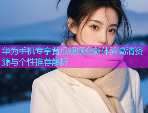 华为手机专享黄瓜视频全新体验高清资源与个性推荐解析