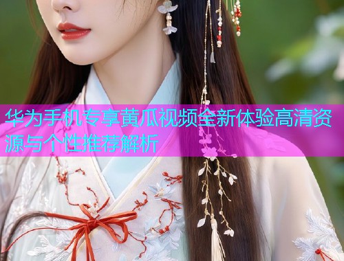 华为手机专享黄瓜视频全新体验高清资源与个性推荐解析