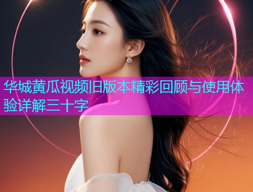华城黄瓜视频旧版本精彩回顾与使用体验详解三十字