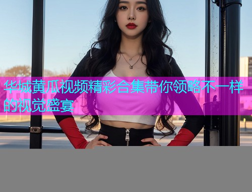华城黄瓜视频精彩合集带你领略不一样的视觉盛宴