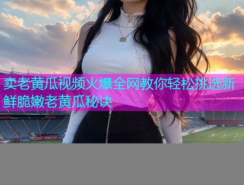 卖老黄瓜视频火爆全网教你轻松挑选新鲜脆嫩老黄瓜秘诀