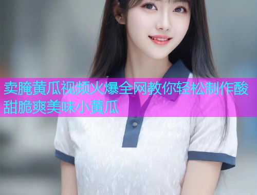 卖腌黄瓜视频火爆全网教你轻松制作酸甜脆爽美味小黄瓜