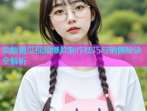 卖酸黄瓜视频爆款制作技巧与销售秘诀全解析
