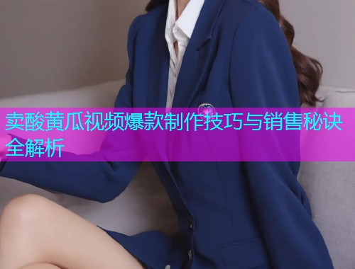 卖酸黄瓜视频爆款制作技巧与销售秘诀全解析