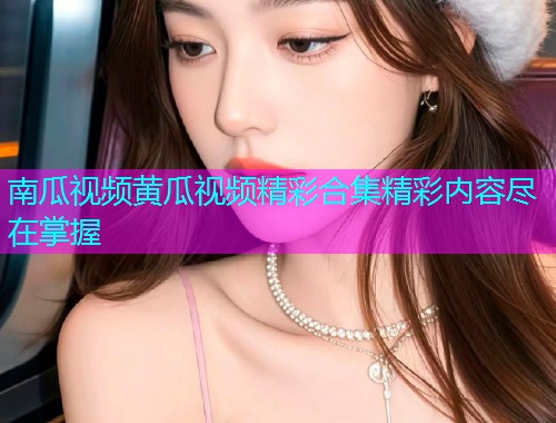 南瓜视频黄瓜视频精彩合集精彩内容尽在掌握