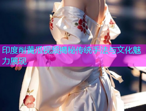 印度削黄瓜视频揭秘传统手法与文化魅力展现