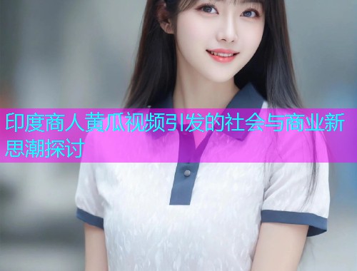 印度商人黄瓜视频引发的社会与商业新思潮探讨