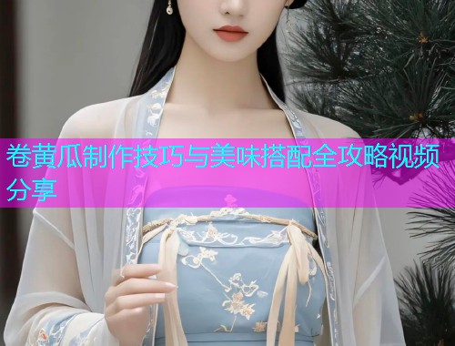 卷黄瓜制作技巧与美味搭配全攻略视频分享