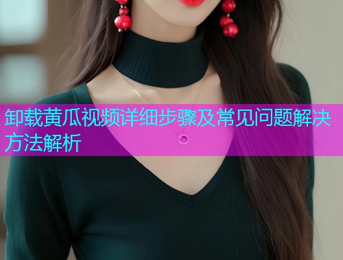 卸载黄瓜视频详细步骤及常见问题解决方法解析